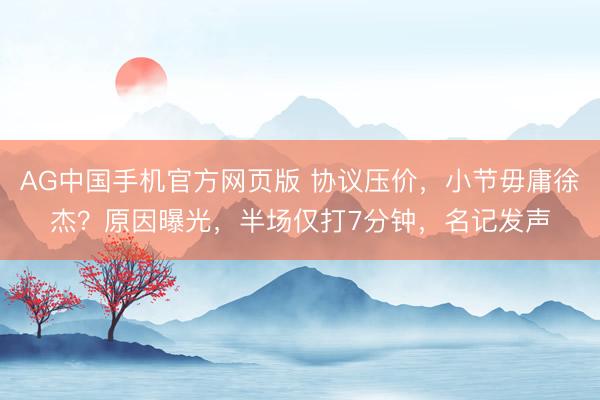 AG中国手机官方网页版 协议压价，小节毋庸徐杰？原因曝光，半场仅打7分钟，名记发声
