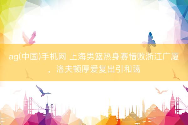 ag(中国)手机网 上海男篮热身赛惜败浙江广厦，洛夫顿厚爱复出引和蔼