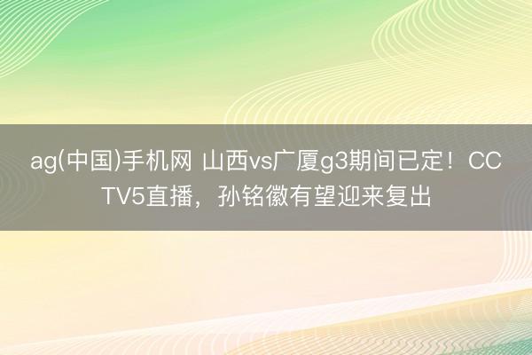 ag(中国)手机网 山西vs广厦g3期间已定！CCTV5直播，孙铭徽有望迎来复出