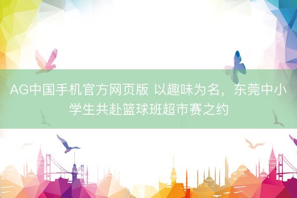 AG中国手机官方网页版 以趣味为名，东莞中小学生共赴篮球班超市赛之约