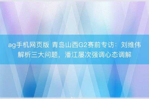 ag手机网页版 青岛山西G2赛前专访：刘维伟解析三大问题，潘江屡次强调心态调解