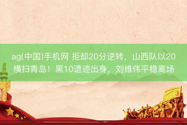 ag(中国)手机网 拒却20分逆转，山西队以20横扫青岛！黑10遗迹出身，刘维伟平稳离场