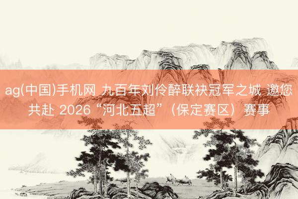 ag(中国)手机网 九百年刘伶醉联袂冠军之城 邀您共赴 2026 “河北五超”（保定赛区）赛事