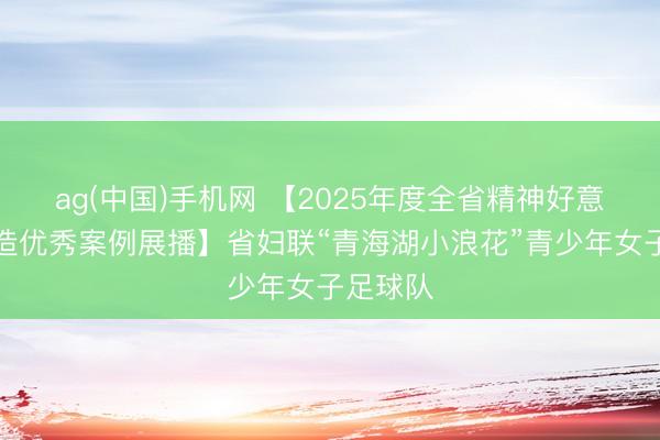ag(中国)手机网 【2025年度全省精神好意思丽建造优秀案例展播】省妇联“青海湖小浪花”青少年女子足球队