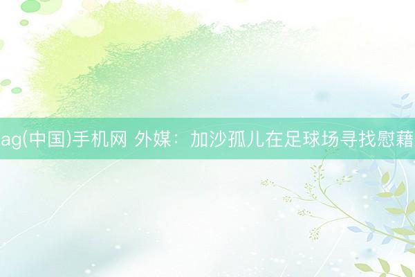 ag(中国)手机网 外媒：加沙孤儿在足球场寻找慰藉