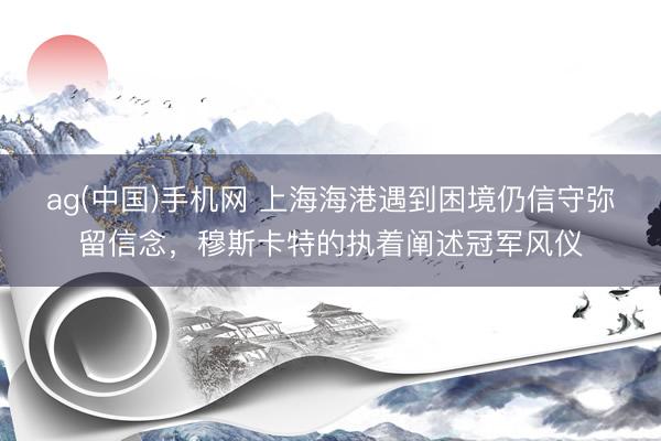 ag(中国)手机网 上海海港遇到困境仍信守弥留信念,穆斯卡特的执着阐述冠军风仪