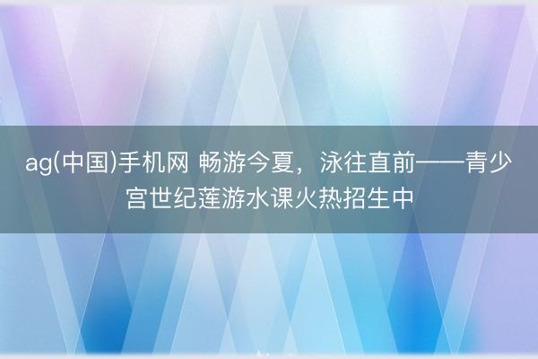 ag(中国)手机网 畅游今夏,泳往直前——青少宫世纪莲游水课火热招生中