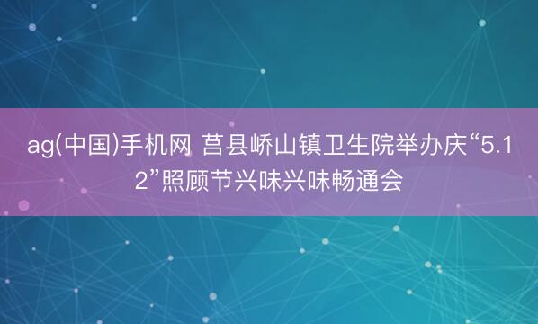 ag(中国)手机网 莒县峤山镇卫生院举办庆“5.12”照顾节兴味兴味畅通会