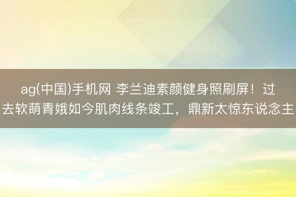 ag(中国)手机网 李兰迪素颜健身照刷屏！过去软萌青娥如今肌肉线条竣工，鼎新太惊东说念主