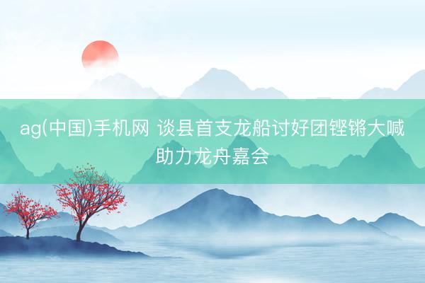 ag(中国)手机网 谈县首支龙船讨好团铿锵大喊助力龙舟嘉会