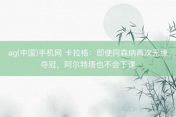 ag(中国)手机网 卡拉格：即使阿森纳再次无缘夺冠，阿尔特塔也不会下课