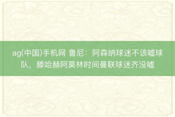 ag(中国)手机网 鲁尼：阿森纳球迷不该嘘球队，滕哈赫阿莫林时间曼联球迷齐没嘘