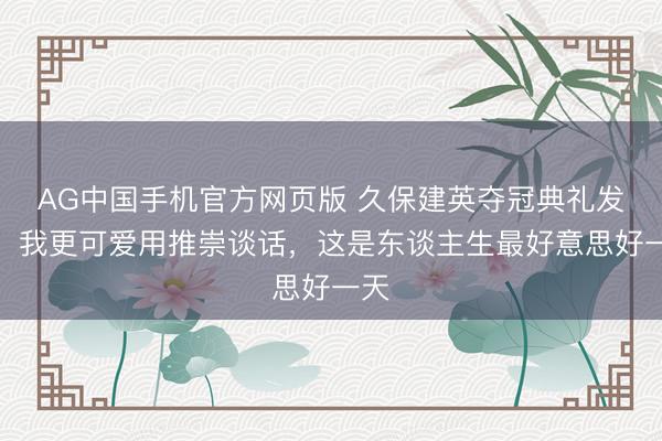 AG中国手机官方网页版 久保建英夺冠典礼发言：我更可爱用推崇谈话，这是东谈主生最好意思好一天