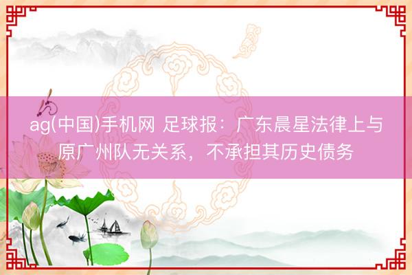 ag(中国)手机网 足球报：广东晨星法律上与原广州队无关系，不承担其历史债务