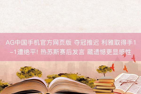 AG中国手机官方网页版 夺冠推迟 利雅取得手1-1遭绝平! 热苏斯赛后发言 藏遗憾更显感性