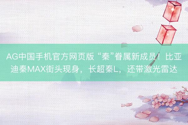 AG中国手机官方网页版 “秦”眷属新成员!比亚迪秦MAX街头现身,长超秦L,还带激光雷达