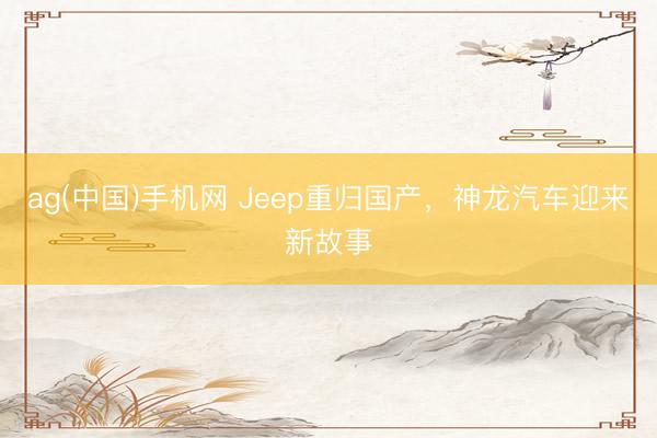 ag(中国)手机网 Jeep重归国产，神龙汽车迎来新故事