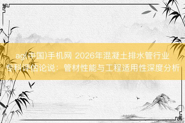 ag(中国)手机网 2026年混凝土排水管行业专科评估论说:管材性能与工程适用性深度分析