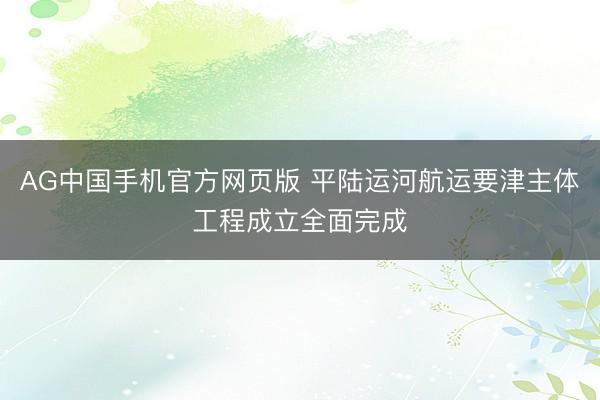 AG中国手机官方网页版 平陆运河航运要津主体工程成立全面完成
