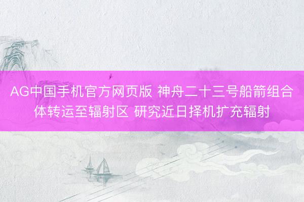 AG中国手机官方网页版 神舟二十三号船箭组合体转运至辐射区 研究近日择机扩充辐射