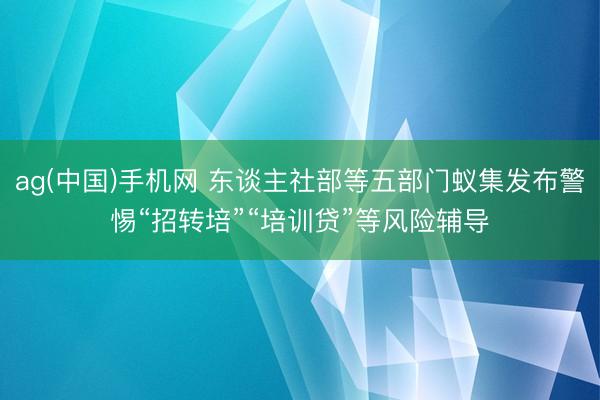 ag(中国)手机网 东谈主社部等五部门蚁集发布警惕“招转培”“培训贷”等风险辅导