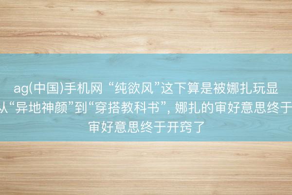 ag(中国)手机网 “纯欲风”这下算是被娜扎玩显明了: 从“异地神颜”到“穿搭教科书”， 娜扎的审好意思终于开窍了