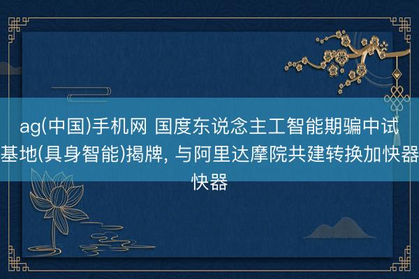 ag(中国)手机网 国度东说念主工智能期骗中试基地(具身智能)揭牌， 与阿里达摩院共建转换加快器