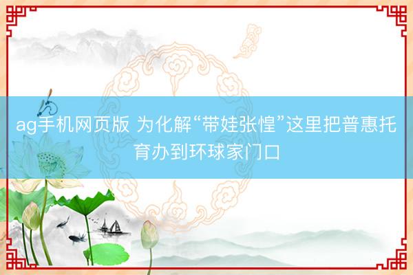 ag手机网页版 为化解“带娃张惶”这里把普惠托育办到环球家门口