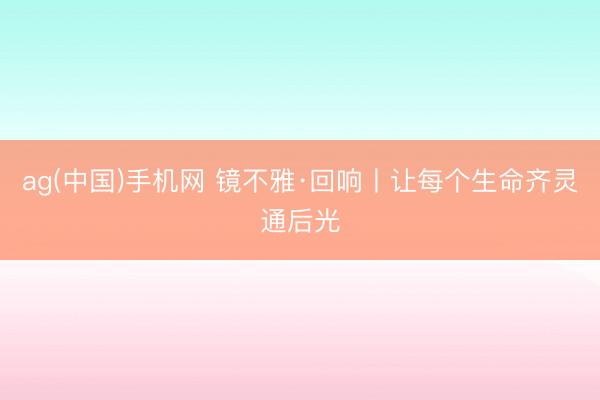 ag(中国)手机网 镜不雅·回响丨让每个生命齐灵通后光