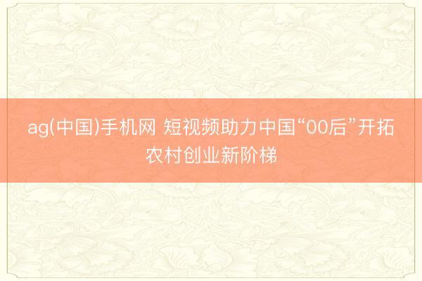 ag(中国)手机网 短视频助力中国“00后”开拓农村创业新阶梯