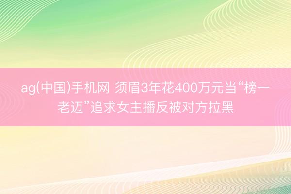 ag(中国)手机网 须眉3年花400万元当“榜一老迈”追求女主播反被对方拉黑