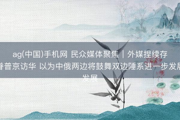 ag(中国)手机网 民众媒体聚焦｜外媒捏续存眷普京访华 以为中俄两边将鼓舞双边陲系进一步发展