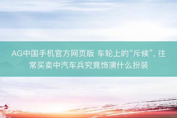 AG中国手机官方网页版 车轮上的“斥候”， 往常买卖中汽车兵究竟饰演什么扮装