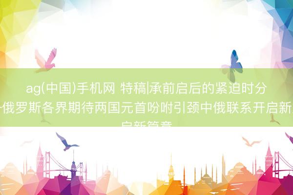 ag(中国)手机网 特稿|承前启后的紧迫时分——俄罗斯各界期待两国元首吩咐引颈中俄联系开启新篇章