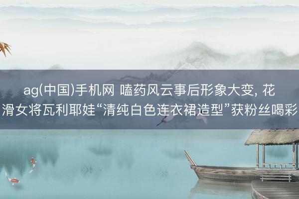 ag(中国)手机网 嗑药风云事后形象大变， 花滑女将瓦利耶娃“清纯白色连衣裙造型”获粉丝喝彩