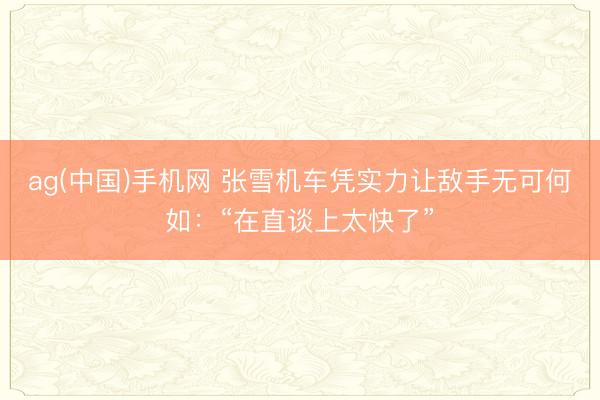 ag(中国)手机网 张雪机车凭实力让敌手无可何如：“在直谈上太快了”