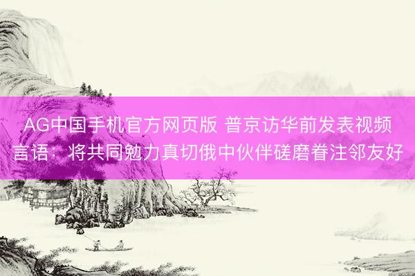 AG中国手机官方网页版 普京访华前发表视频言语：将共同勉力真切俄中伙伴磋磨眷注邻友好