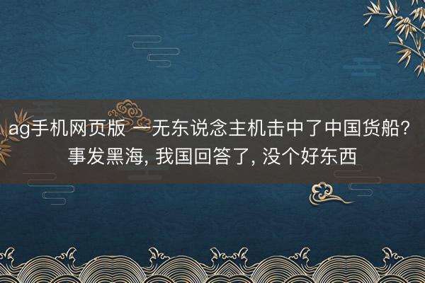 ag手机网页版 一无东说念主机击中了中国货船? 事发黑海， 我国回答了， 没个好东西