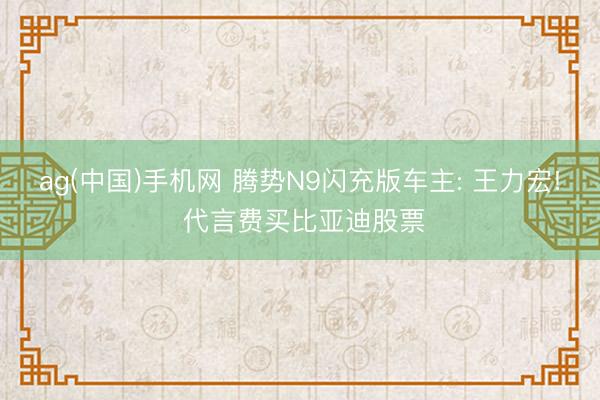 ag(中国)手机网 腾势N9闪充版车主: 王力宏! 代言费买比亚迪股票