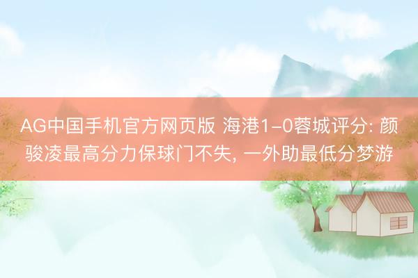 AG中国手机官方网页版 海港1-0蓉城评分: 颜骏凌最高分力保球门不失， 一外助最低分梦游