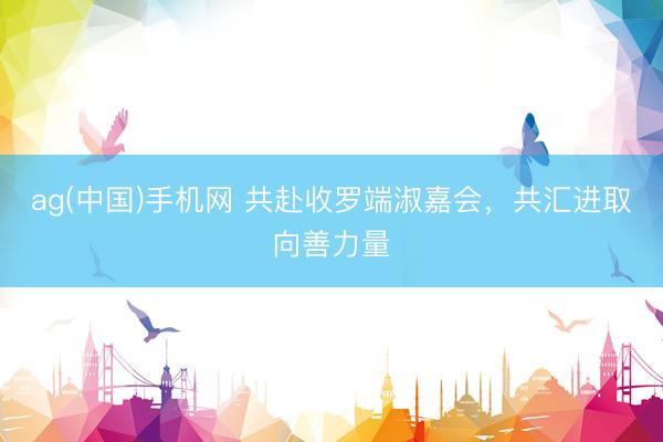 ag(中国)手机网 共赴收罗端淑嘉会,共汇进取向善力量