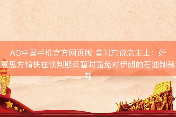 AG中国手机官方网页版 音问东说念主士：好意思方愉快在谈判期间暂时豁免对伊朗的石油制裁