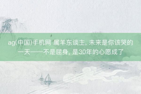ag(中国)手机网 属羊东谈主， 未来是你该哭的一天——不是屈身， 是30年的心愿成了