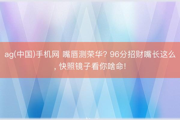 ag(中国)手机网 嘴唇测荣华? 96分招财嘴长这么， 快照镜子看你啥命!