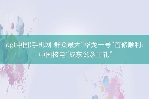 ag(中国)手机网 群众最大“华龙一号”首修顺利: 中国核电“成东说念主礼”