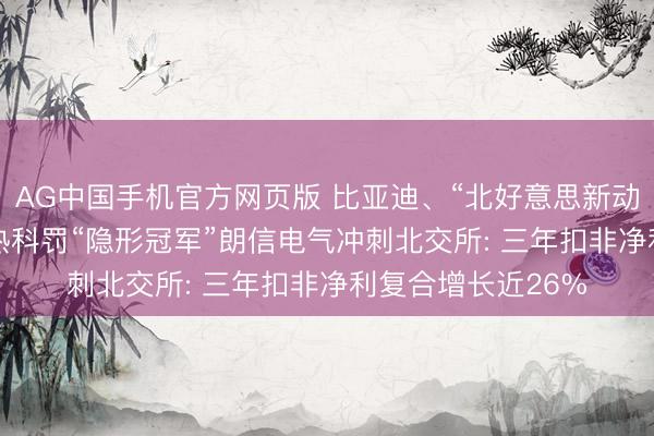 AG中国手机官方网页版 比亚迪、“北好意思新动力车企”都选它! 热科罚“隐形冠军”朗信电气冲刺北交所: 三年扣非净利复合增长近26%