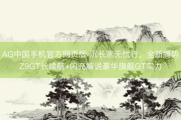 AG中国手机官方网页版 沉长测无忧行，全新腾势Z9GT长续航+闪充解说豪华旗舰GT实力