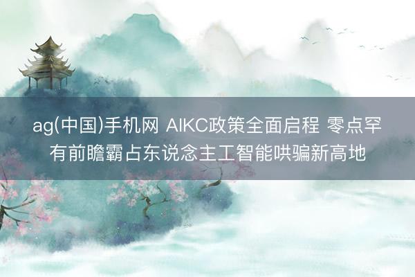 ag(中国)手机网 AIKC政策全面启程 零点罕有前瞻霸占东说念主工智能哄骗新高地