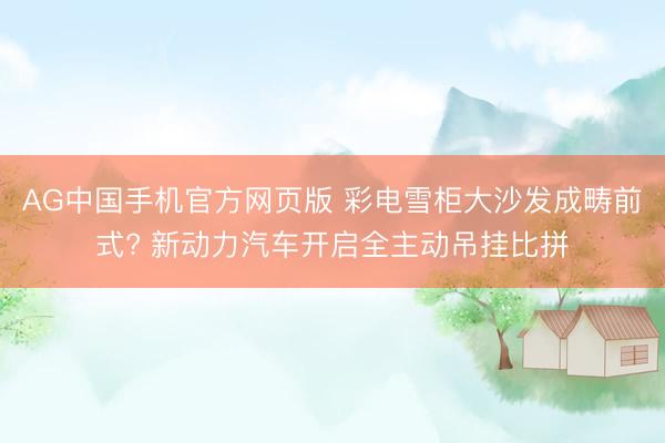AG中国手机官方网页版 彩电雪柜大沙发成畴前式? 新动力汽车开启全主动吊挂比拼