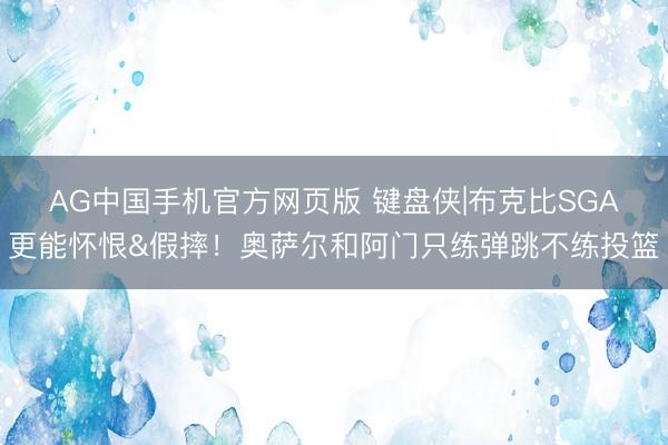 AG中国手机官方网页版 键盘侠|布克比SGA更能怀恨&假摔！奥萨尔和阿门只练弹跳不练投篮
